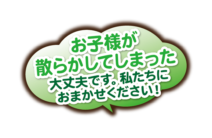 お子様が散らかしてしまった。大丈夫です。私たちにおまかせください！