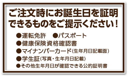 ご注文時にお誕生日を証明できるものをご提示ください
■運転免許 ■パスポート ■ 健康保険資格確認書 ■マイナンバーカード(生年月日記載面) ●その他生年月日が確認できる公的証明書
■学生証(写真・生年月日が記載されているもの)
