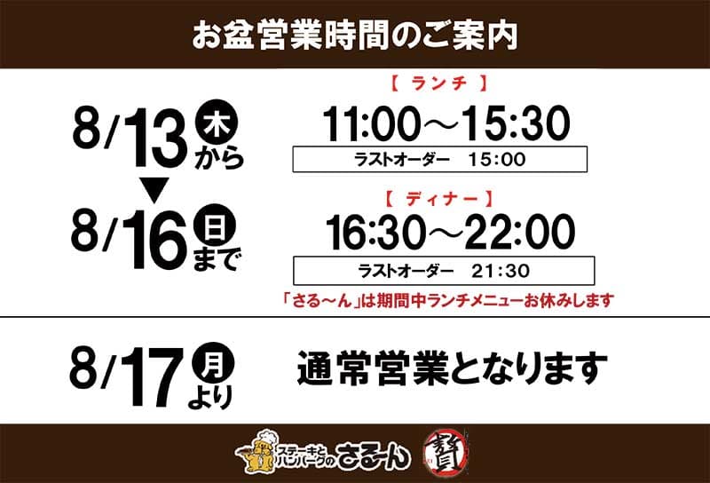 お盆営業時間のご案内8 月13 日～16 日
【ランチ】11:00～15:30・ラストオーダー15:00【ディナー】16:30～22:00・ラストオーダー21:30「さる～ん」は期間中ランチメニューお休みします
8/17より通常営業となります