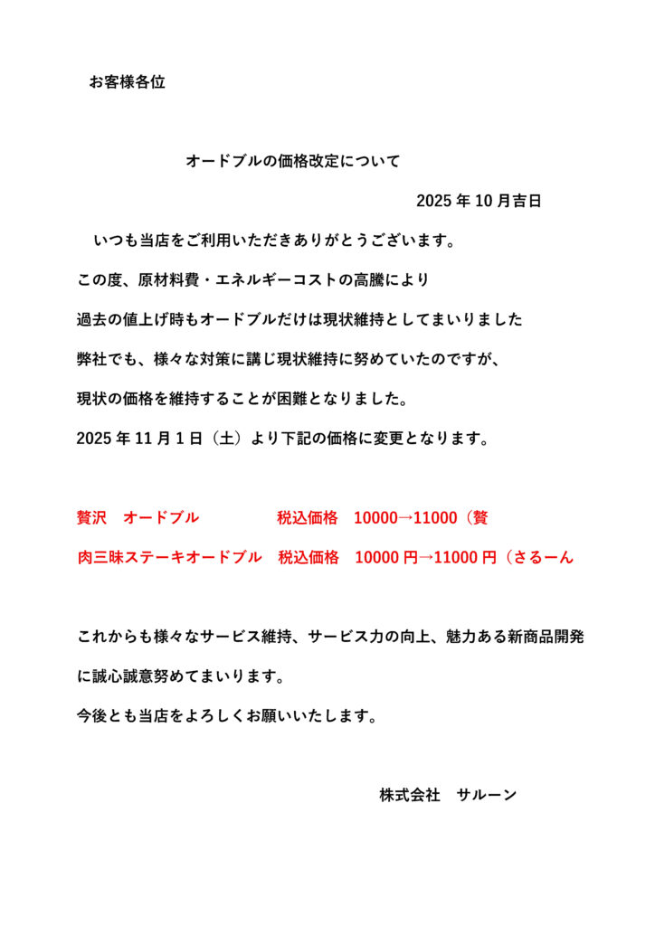 いつも当店をご利用いただきありがとうございます。この度、原材料費・エネルギーコストの高騰により過去の値上げ時もオードブルだけは現状維持としてまいりました弊社でも、様々な対策に講じ現状維持に努めていたのですが、現状の価格を維持することが困難となりました。2025年11月1日（土）より下記の価格に変更となります。贅沢 オードブル 税込価格 10000→11000（贅 肉三昧ステーキオードブル 税込価格 10000円→11000円（さるーん これからも様々なサービス維持、サービス力の向上、魅力ある新商品開発に誠心誠意努めてまいります。今後とも当店をよろしくお願いいたします。