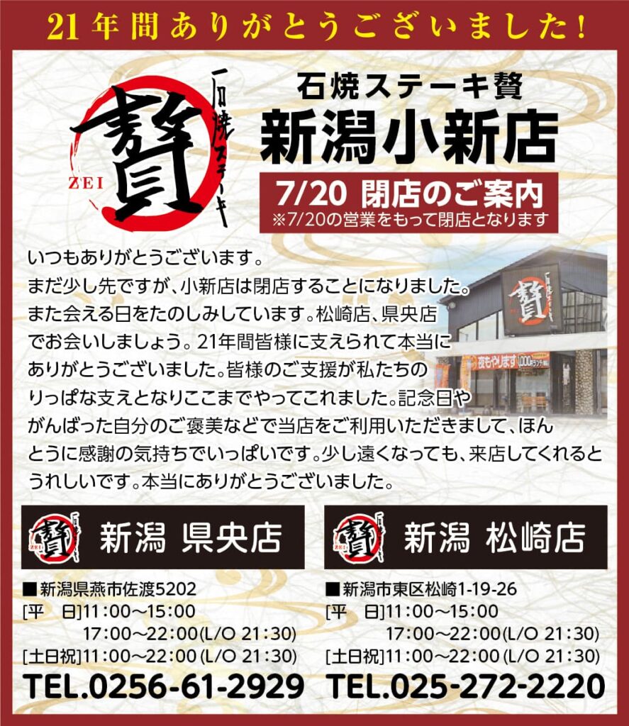 石焼ステーキ贅　新潟小新店
7/20閉店のご案内
※7/20の営業をもって閉店となります
いつもありがとうございます。
まだ少し先ですが、小新店は閉店することになりました。
また会える日をたのしみしています。松崎店、県央店でお会いしましょう。
21年間皆様に支えられて本当にありがとうございました。皆様のご支援が私たちのりっぱな支えとなりここまでやってこれました。
記念日やがんばった自分のご褒美などで当店をご利用いただきまして、ほんとうに感謝の気持ちでいっぱいです。
少し遠くなっても、来店してくれるとうれしいです。本当にありがとうございました。