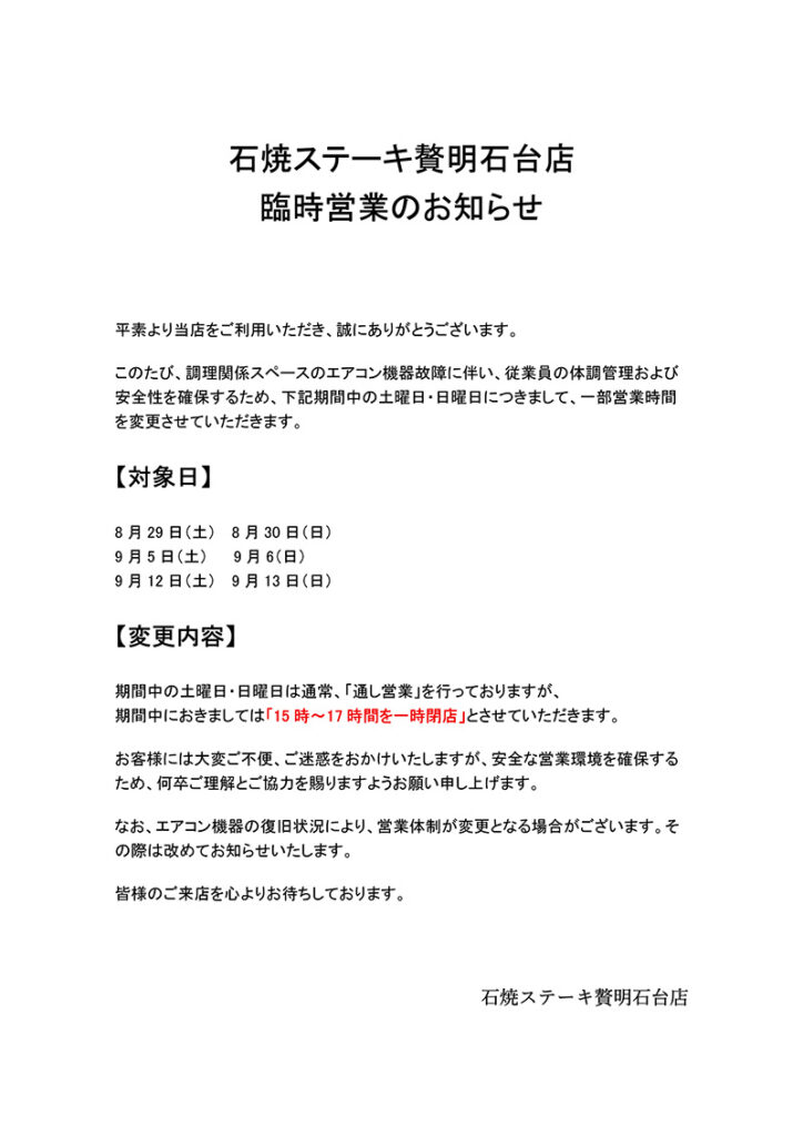 石焼ステーキ贅明石台店
臨時営業のお知らせ
平素より当店をご利用いただき、誠にありがとうございます。
このたび、調理関係スペースのエアコン機器故障に伴い、従業員の体調管理および
安全性を確保するため、下記期間中の土曜日·日曜日につきまして、一部営業時間
を変更させていただきます。
【対象日】
8月29日(土)8月30日(日)
9月5日(土)9月6(日)
9月12日(土) 9月13日(日)
【変更内容】
期間中の土曜日·日曜日は通常、「通し営業」を行っておりますが、
期間中におきましては「15時~17時間を一時閉店」とさせていただきます。
お客様には大変ご不便、ご迷惑をおかけいたしますが、安全な営業環境を確保する
ため、何卒ご理解とご協力を賜りますようお願い申し上げます。
なお、エアコン機器の復旧状況により、営業体制が変更となる場合がございます。そ
の際は改めてお知らせいたします。
皆様のご来店を心よりお待ちしております。